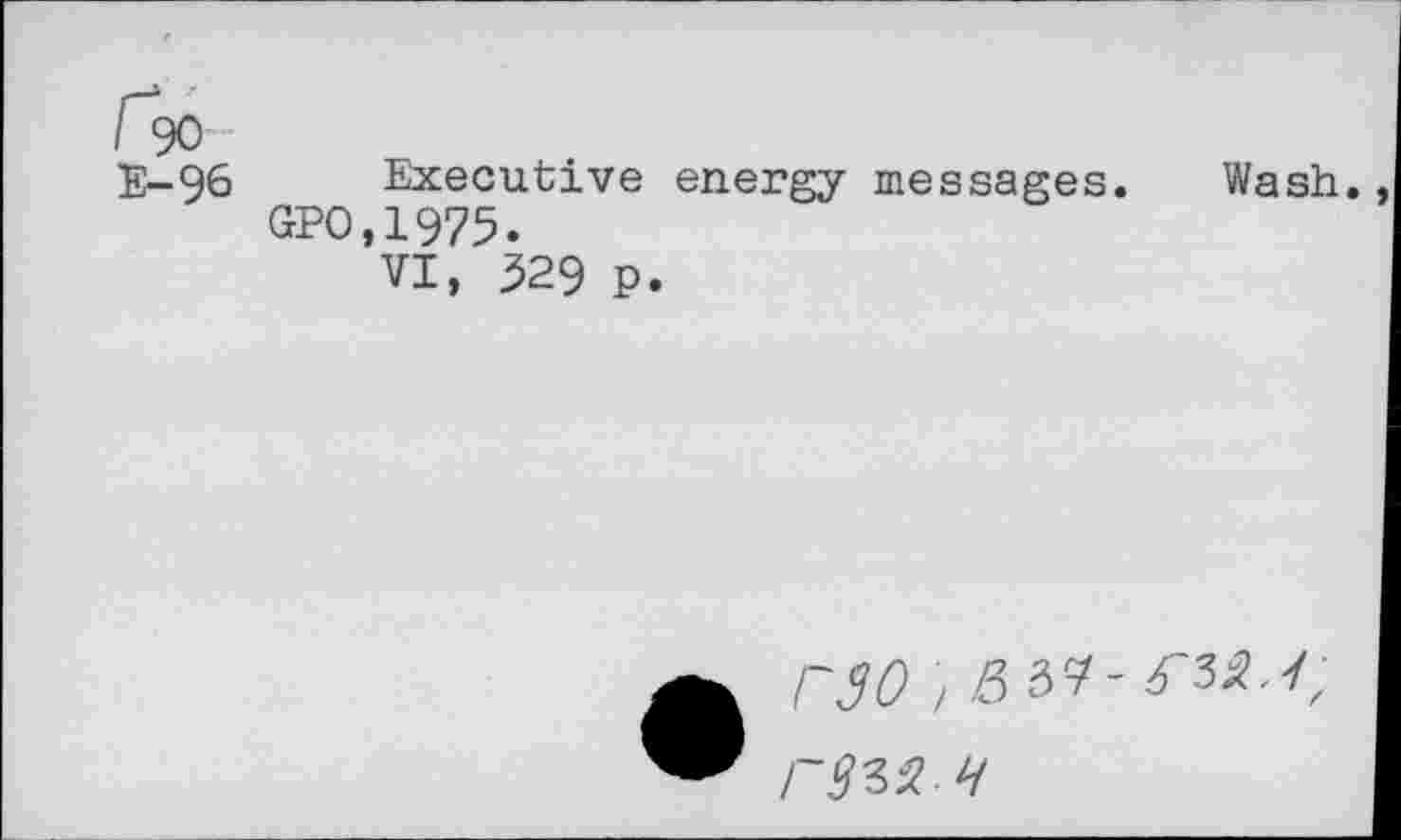 ﻿E-96 Executive energy messages. Wash.
GPO.1975.
VI, 329 P.
• r30 / Z5 39-^35.<-r<M- H